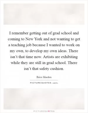I remember getting out of grad school and coming to New York and not wanting to get a teaching job because I wanted to work on my own, to develop my own ideas. There isn’t that time now. Artists are exhibiting while they are still in grad school. There isn’t that safety cushion Picture Quote #1