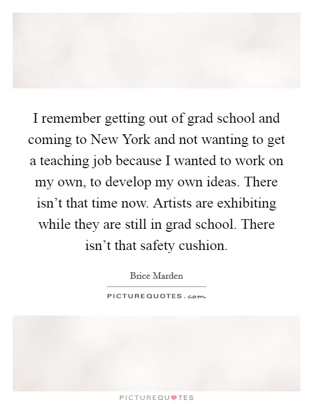 I remember getting out of grad school and coming to New York and not wanting to get a teaching job because I wanted to work on my own, to develop my own ideas. There isn't that time now. Artists are exhibiting while they are still in grad school. There isn't that safety cushion Picture Quote #1