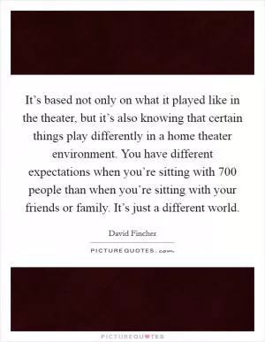 It’s based not only on what it played like in the theater, but it’s also knowing that certain things play differently in a home theater environment. You have different expectations when you’re sitting with 700 people than when you’re sitting with your friends or family. It’s just a different world Picture Quote #1