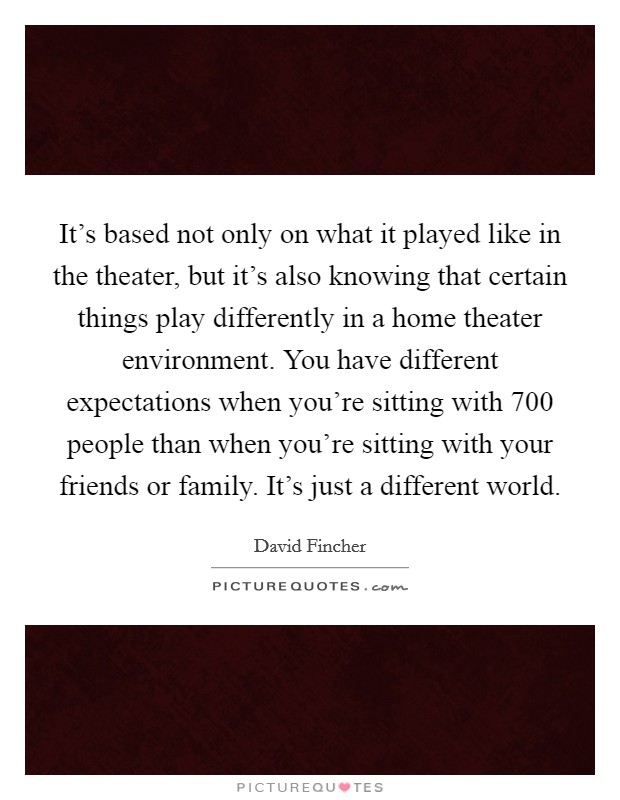 It's based not only on what it played like in the theater, but it's also knowing that certain things play differently in a home theater environment. You have different expectations when you're sitting with 700 people than when you're sitting with your friends or family. It's just a different world Picture Quote #1