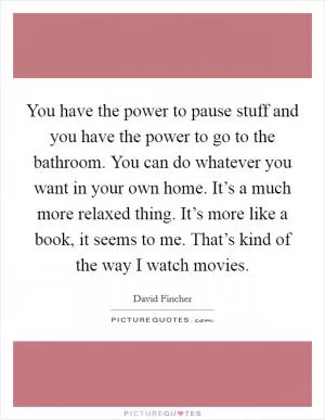 You have the power to pause stuff and you have the power to go to the bathroom. You can do whatever you want in your own home. It’s a much more relaxed thing. It’s more like a book, it seems to me. That’s kind of the way I watch movies Picture Quote #1