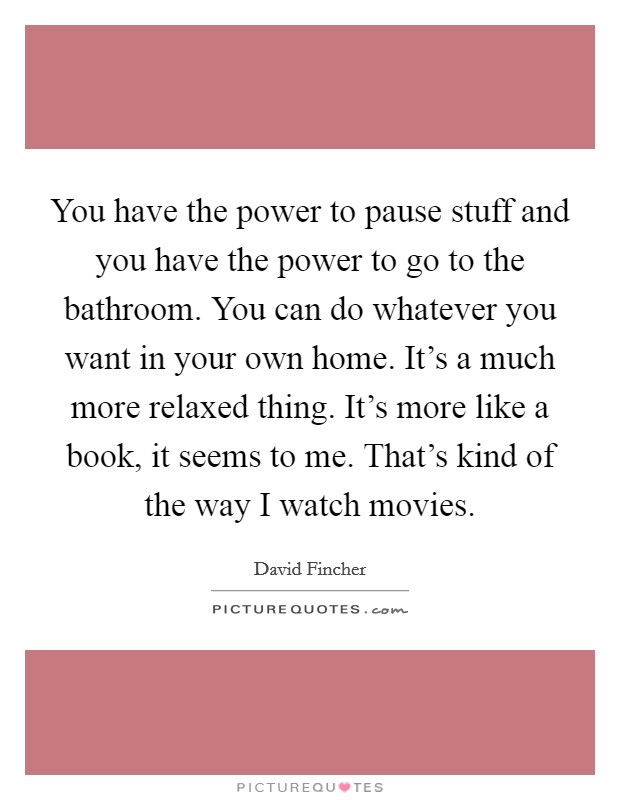 You have the power to pause stuff and you have the power to go to the bathroom. You can do whatever you want in your own home. It's a much more relaxed thing. It's more like a book, it seems to me. That's kind of the way I watch movies Picture Quote #1