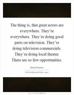 The thing is, that great actors are everywhere. They’re everywhere. They’re doing good parts on television. They’re doing television commercials. They’re doing local theater. There are so few opportunities Picture Quote #1