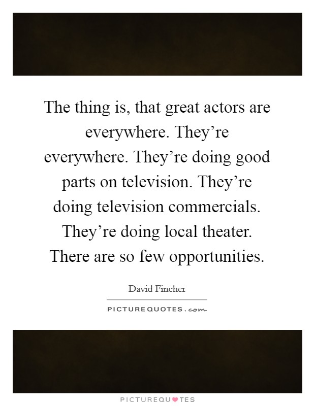 The thing is, that great actors are everywhere. They're everywhere. They're doing good parts on television. They're doing television commercials. They're doing local theater. There are so few opportunities Picture Quote #1