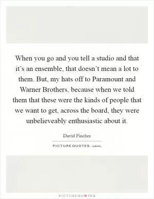 When you go and you tell a studio and that it’s an ensemble, that doesn’t mean a lot to them. But, my hats off to Paramount and Warner Brothers, because when we told them that these were the kinds of people that we want to get, across the board, they were unbelieveably enthusiastic about it Picture Quote #1