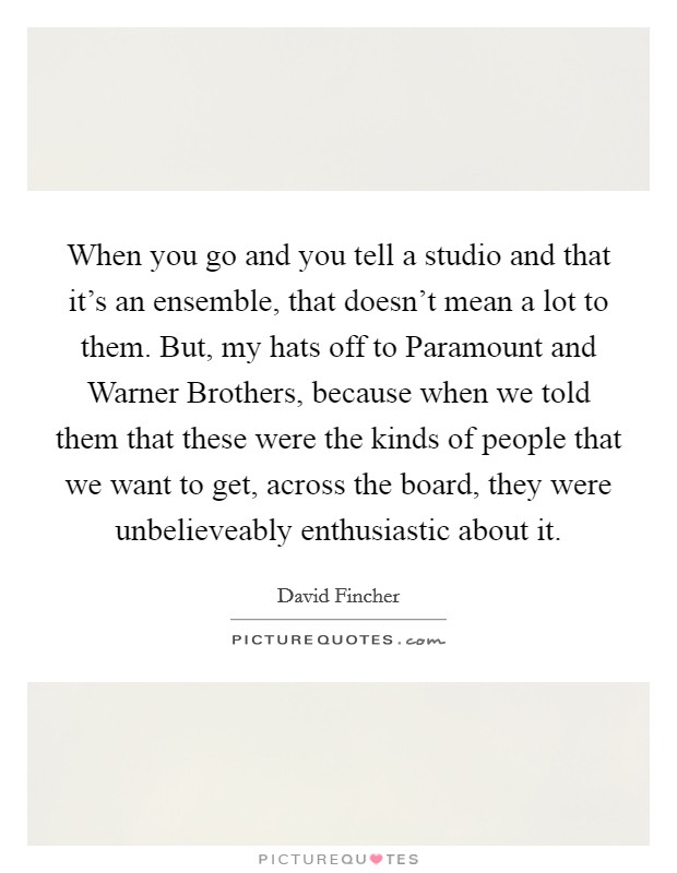 When you go and you tell a studio and that it's an ensemble, that doesn't mean a lot to them. But, my hats off to Paramount and Warner Brothers, because when we told them that these were the kinds of people that we want to get, across the board, they were unbelieveably enthusiastic about it Picture Quote #1