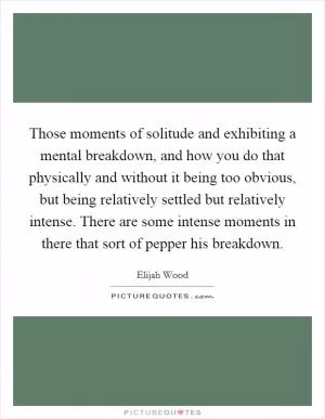 Those moments of solitude and exhibiting a mental breakdown, and how you do that physically and without it being too obvious, but being relatively settled but relatively intense. There are some intense moments in there that sort of pepper his breakdown Picture Quote #1