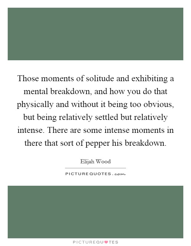 Those moments of solitude and exhibiting a mental breakdown, and how you do that physically and without it being too obvious, but being relatively settled but relatively intense. There are some intense moments in there that sort of pepper his breakdown Picture Quote #1