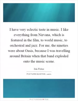 I have very eclectic taste in music. I like everything from Nirvana, which is featured in the film, to world music, to orchestral and jazz. For me, the nineties were about Oasis, because I was travelling around Britain when that band exploded onto the music scene Picture Quote #1