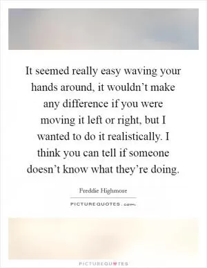 It seemed really easy waving your hands around, it wouldn’t make any difference if you were moving it left or right, but I wanted to do it realistically. I think you can tell if someone doesn’t know what they’re doing Picture Quote #1