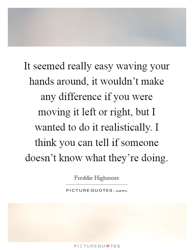 It seemed really easy waving your hands around, it wouldn't make any difference if you were moving it left or right, but I wanted to do it realistically. I think you can tell if someone doesn't know what they're doing Picture Quote #1