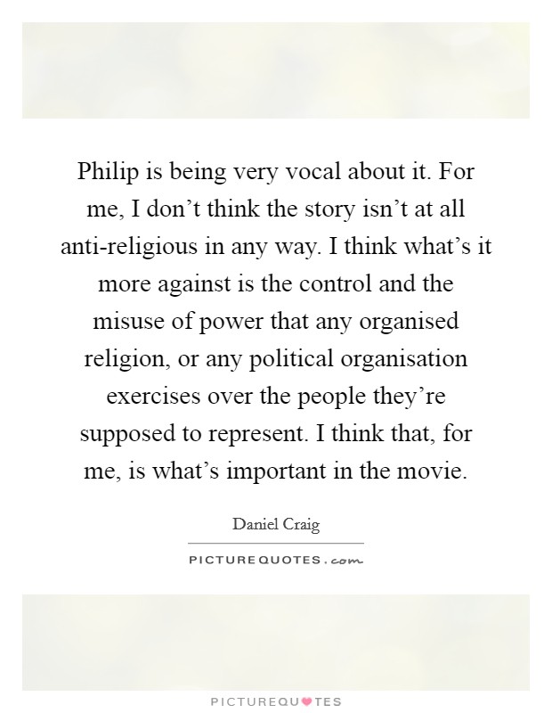 Philip is being very vocal about it. For me, I don't think the story isn't at all anti-religious in any way. I think what's it more against is the control and the misuse of power that any organised religion, or any political organisation exercises over the people they're supposed to represent. I think that, for me, is what's important in the movie Picture Quote #1