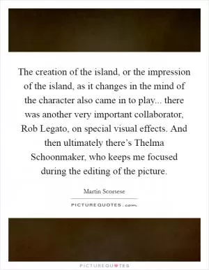 The creation of the island, or the impression of the island, as it changes in the mind of the character also came in to play... there was another very important collaborator, Rob Legato, on special visual effects. And then ultimately there’s Thelma Schoonmaker, who keeps me focused during the editing of the picture Picture Quote #1