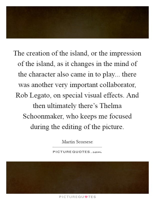 The creation of the island, or the impression of the island, as it changes in the mind of the character also came in to play... there was another very important collaborator, Rob Legato, on special visual effects. And then ultimately there's Thelma Schoonmaker, who keeps me focused during the editing of the picture Picture Quote #1