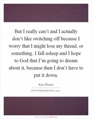 But I really can’t and I actually don’t like switching off because I worry that I might lose my thread, or something. I fall asleep and I hope to God that I’m going to dream about it, because then I don’t have to put it down Picture Quote #1