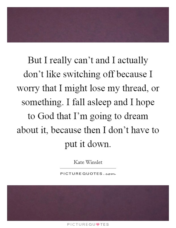 But I really can't and I actually don't like switching off because I worry that I might lose my thread, or something. I fall asleep and I hope to God that I'm going to dream about it, because then I don't have to put it down Picture Quote #1