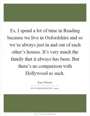 Es, I spend a lot of time in Reading because we live in Oxfordshire and so we’re always just in and out of each other’s houses. It’s very much the family that it always has been. But there’s no comparison with Hollywood as such Picture Quote #1