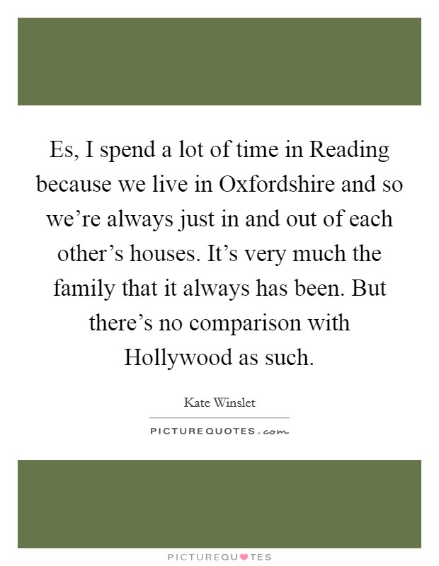 Es, I spend a lot of time in Reading because we live in Oxfordshire and so we're always just in and out of each other's houses. It's very much the family that it always has been. But there's no comparison with Hollywood as such Picture Quote #1