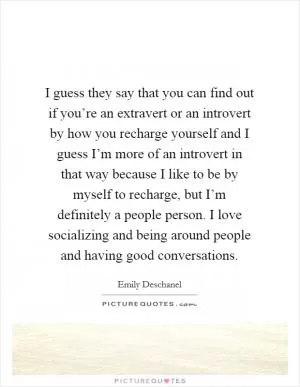 I guess they say that you can find out if you’re an extravert or an introvert by how you recharge yourself and I guess I’m more of an introvert in that way because I like to be by myself to recharge, but I’m definitely a people person. I love socializing and being around people and having good conversations Picture Quote #1