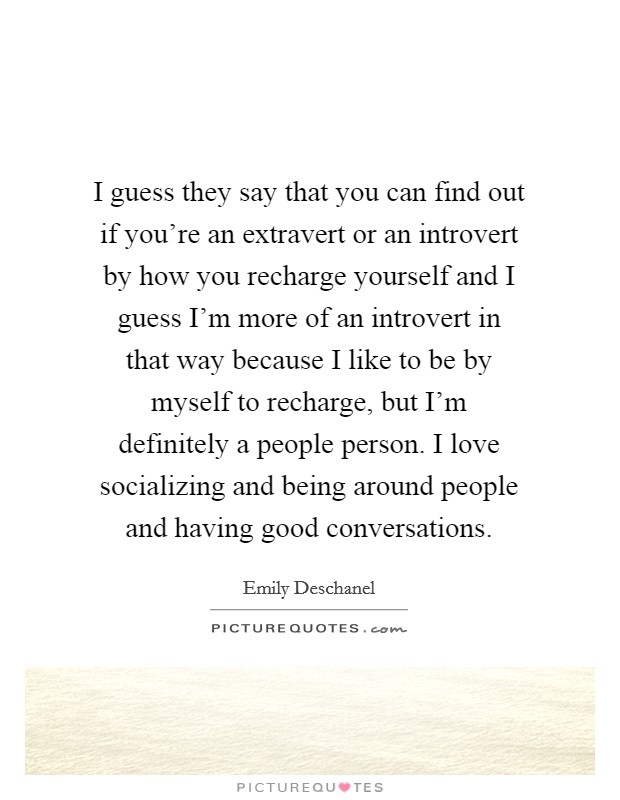 I guess they say that you can find out if you're an extravert or an introvert by how you recharge yourself and I guess I'm more of an introvert in that way because I like to be by myself to recharge, but I'm definitely a people person. I love socializing and being around people and having good conversations Picture Quote #1