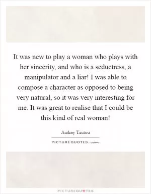 It was new to play a woman who plays with her sincerity, and who is a seductress, a manipulator and a liar! I was able to compose a character as opposed to being very natural, so it was very interesting for me. It was great to realise that I could be this kind of real woman! Picture Quote #1