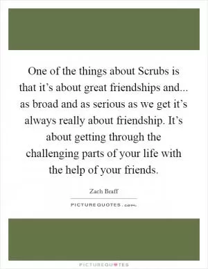 One of the things about Scrubs is that it’s about great friendships and... as broad and as serious as we get it’s always really about friendship. It’s about getting through the challenging parts of your life with the help of your friends Picture Quote #1