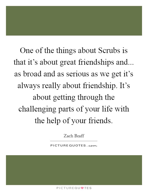 One of the things about Scrubs is that it's about great friendships and... as broad and as serious as we get it's always really about friendship. It's about getting through the challenging parts of your life with the help of your friends Picture Quote #1