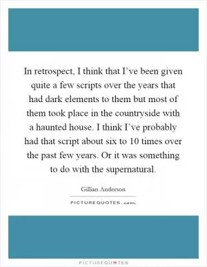 In retrospect, I think that I’ve been given quite a few scripts over the years that had dark elements to them but most of them took place in the countryside with a haunted house. I think I’ve probably had that script about six to 10 times over the past few years. Or it was something to do with the supernatural Picture Quote #1