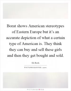 Borat shows American stereotypes of Eastern Europe but it’s an accurate depiction of what a certain type of American is. They think they can buy and sell these girls and then they get bought and sold Picture Quote #1