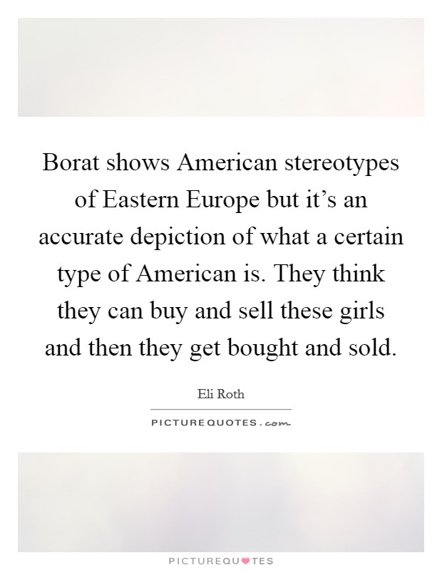 Borat shows American stereotypes of Eastern Europe but it's an accurate depiction of what a certain type of American is. They think they can buy and sell these girls and then they get bought and sold Picture Quote #1