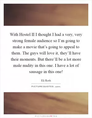 With Hostel II I thought I had a very, very strong female audience so I’m going to make a movie that’s going to appeal to them. The guys will love it, they’ll have their moments. But there’ll be a lot more male nudity in this one. I have a lot of sausage in this one! Picture Quote #1