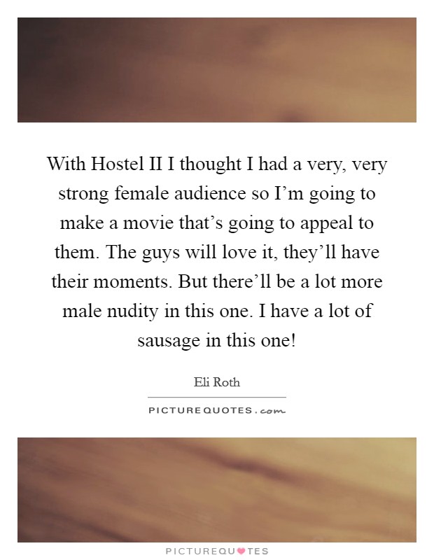 With Hostel II I thought I had a very, very strong female audience so I'm going to make a movie that's going to appeal to them. The guys will love it, they'll have their moments. But there'll be a lot more male nudity in this one. I have a lot of sausage in this one! Picture Quote #1