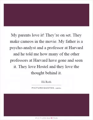 My parents love it! They’re on set. They make cameos in the movie. My father is a psycho-analyst and a professor at Harvard and he told me how many of the other professors at Harvard have gone and seen it. They love Hostel and they love the thought behind it Picture Quote #1
