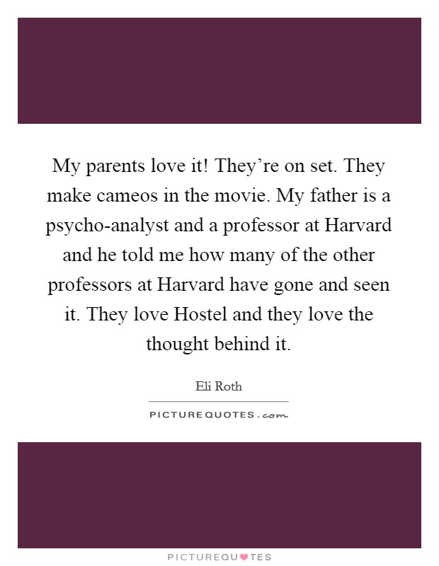 My parents love it! They're on set. They make cameos in the movie. My father is a psycho-analyst and a professor at Harvard and he told me how many of the other professors at Harvard have gone and seen it. They love Hostel and they love the thought behind it Picture Quote #1