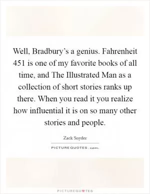 Well, Bradbury’s a genius. Fahrenheit 451 is one of my favorite books of all time, and The Illustrated Man as a collection of short stories ranks up there. When you read it you realize how influential it is on so many other stories and people Picture Quote #1