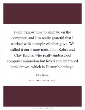 I don’t know how to animate on the computer, and I’m really grateful that I worked with a couple of other guys. We called it our triumvirate, John Kahrs and Clay Kaytis, who really understood computer animation but loved and embraced hand drawn, which is Disney’s heritage Picture Quote #1