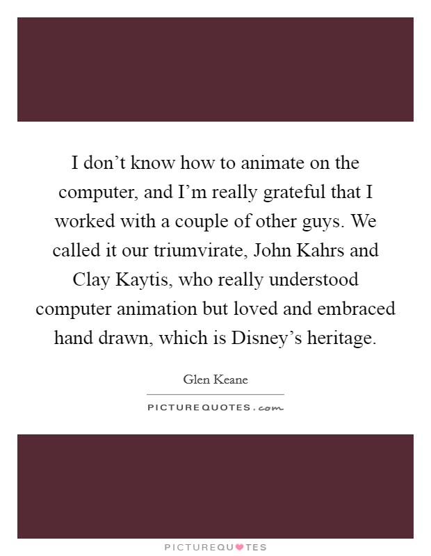 I don't know how to animate on the computer, and I'm really grateful that I worked with a couple of other guys. We called it our triumvirate, John Kahrs and Clay Kaytis, who really understood computer animation but loved and embraced hand drawn, which is Disney's heritage Picture Quote #1
