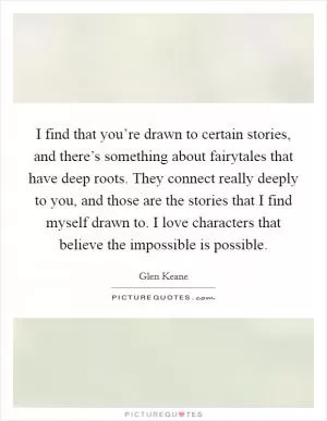 I find that you’re drawn to certain stories, and there’s something about fairytales that have deep roots. They connect really deeply to you, and those are the stories that I find myself drawn to. I love characters that believe the impossible is possible Picture Quote #1