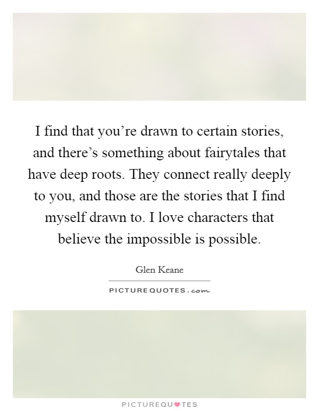 I find that you're drawn to certain stories, and there's something about fairytales that have deep roots. They connect really deeply to you, and those are the stories that I find myself drawn to. I love characters that believe the impossible is possible Picture Quote #1