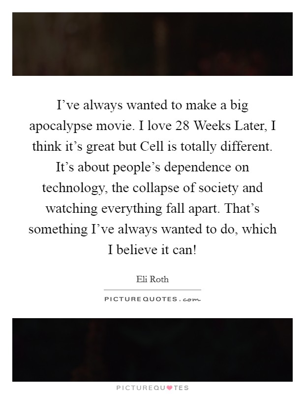 I've always wanted to make a big apocalypse movie. I love 28 Weeks Later, I think it's great but Cell is totally different. It's about people's dependence on technology, the collapse of society and watching everything fall apart. That's something I've always wanted to do, which I believe it can! Picture Quote #1