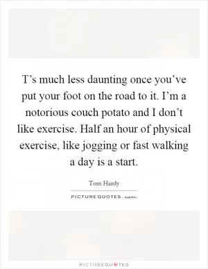 T’s much less daunting once you’ve put your foot on the road to it. I’m a notorious couch potato and I don’t like exercise. Half an hour of physical exercise, like jogging or fast walking a day is a start Picture Quote #1