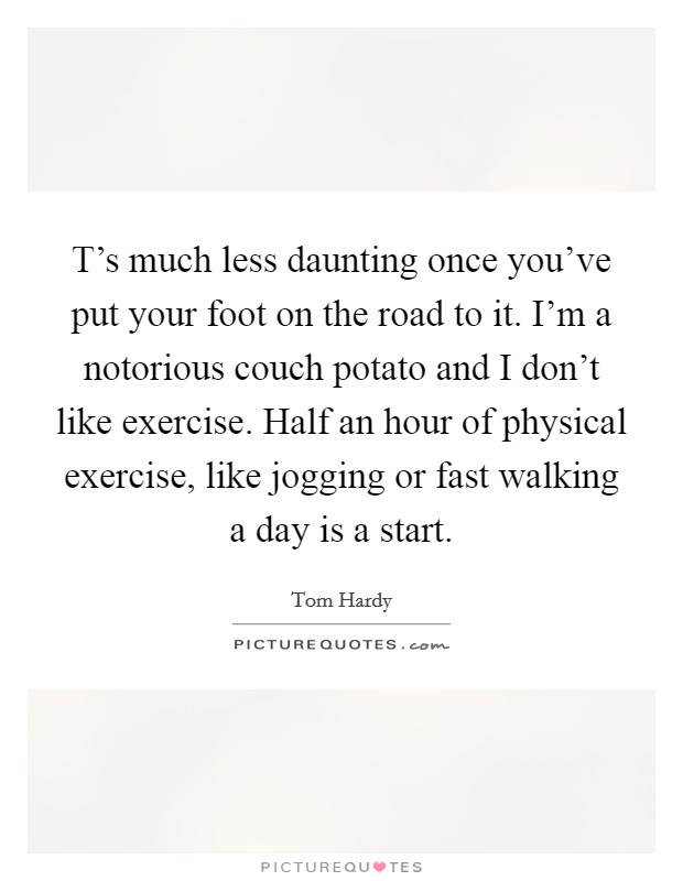 T's much less daunting once you've put your foot on the road to it. I'm a notorious couch potato and I don't like exercise. Half an hour of physical exercise, like jogging or fast walking a day is a start Picture Quote #1