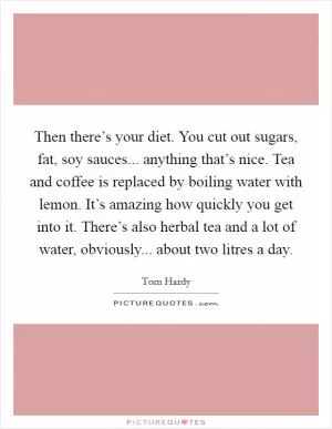 Then there’s your diet. You cut out sugars, fat, soy sauces... anything that’s nice. Tea and coffee is replaced by boiling water with lemon. It’s amazing how quickly you get into it. There’s also herbal tea and a lot of water, obviously... about two litres a day Picture Quote #1