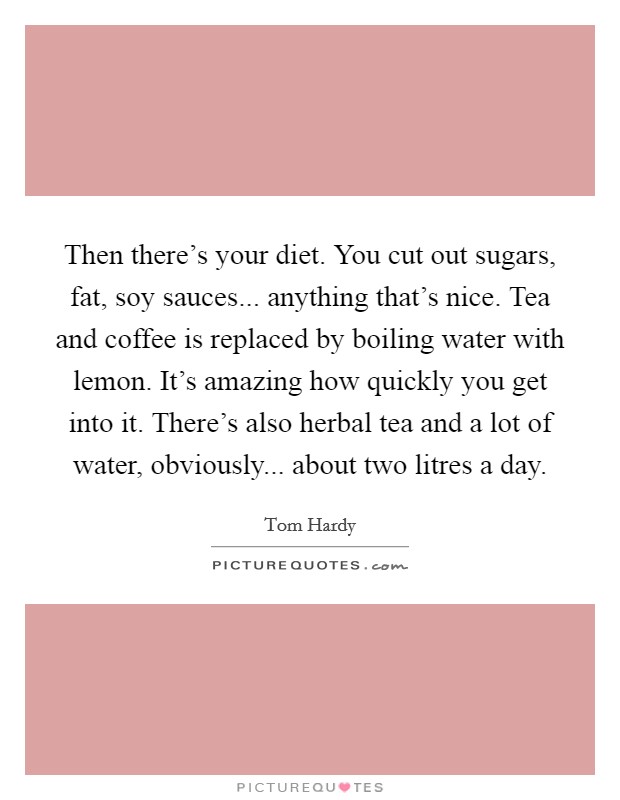 Then there's your diet. You cut out sugars, fat, soy sauces... anything that's nice. Tea and coffee is replaced by boiling water with lemon. It's amazing how quickly you get into it. There's also herbal tea and a lot of water, obviously... about two litres a day Picture Quote #1