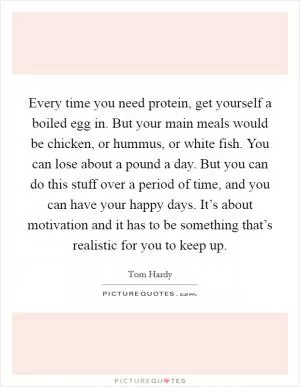Every time you need protein, get yourself a boiled egg in. But your main meals would be chicken, or hummus, or white fish. You can lose about a pound a day. But you can do this stuff over a period of time, and you can have your happy days. It’s about motivation and it has to be something that’s realistic for you to keep up Picture Quote #1