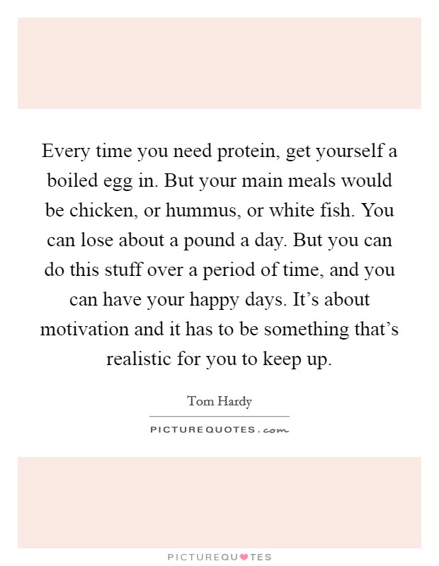 Every time you need protein, get yourself a boiled egg in. But your main meals would be chicken, or hummus, or white fish. You can lose about a pound a day. But you can do this stuff over a period of time, and you can have your happy days. It's about motivation and it has to be something that's realistic for you to keep up Picture Quote #1