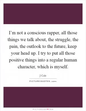 I’m not a conscious rapper, all those things we talk about, the struggle, the pain, the outlook to the future, keep your head up. I try to put all those positive things into a regular human character, which is myself Picture Quote #1
