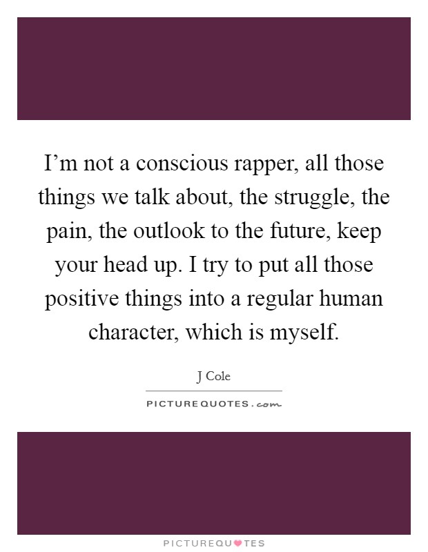 I'm not a conscious rapper, all those things we talk about, the struggle, the pain, the outlook to the future, keep your head up. I try to put all those positive things into a regular human character, which is myself Picture Quote #1