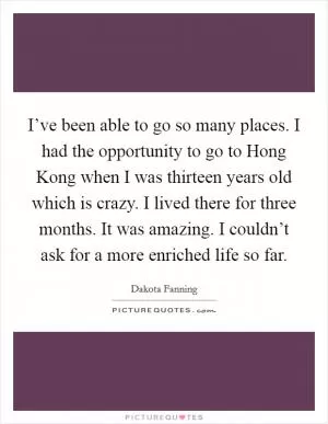 I’ve been able to go so many places. I had the opportunity to go to Hong Kong when I was thirteen years old which is crazy. I lived there for three months. It was amazing. I couldn’t ask for a more enriched life so far Picture Quote #1