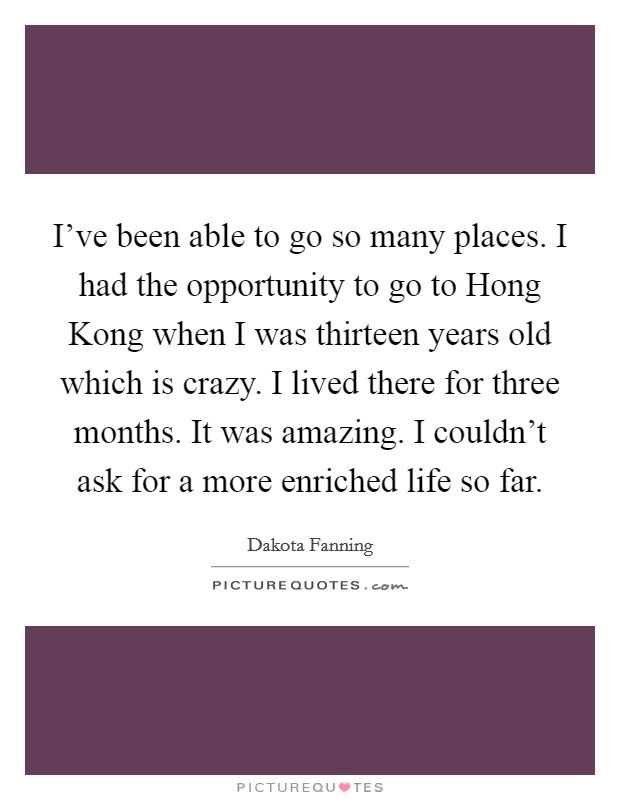 I've been able to go so many places. I had the opportunity to go to Hong Kong when I was thirteen years old which is crazy. I lived there for three months. It was amazing. I couldn't ask for a more enriched life so far Picture Quote #1